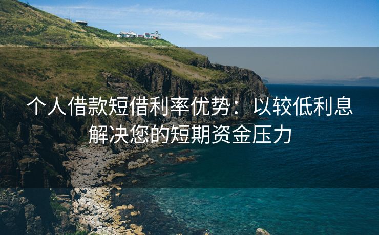 个人借款短借利率优势：以较低利息解决您的短期资金压力