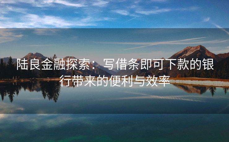 陆良金融探索：写借条即可下款的银行带来的便利与效率