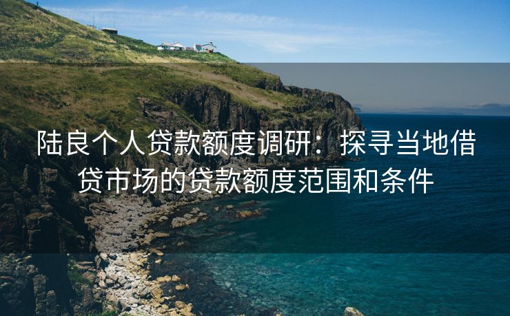 陆良个人贷款额度调研：探寻当地借贷市场的贷款额度范围和条件