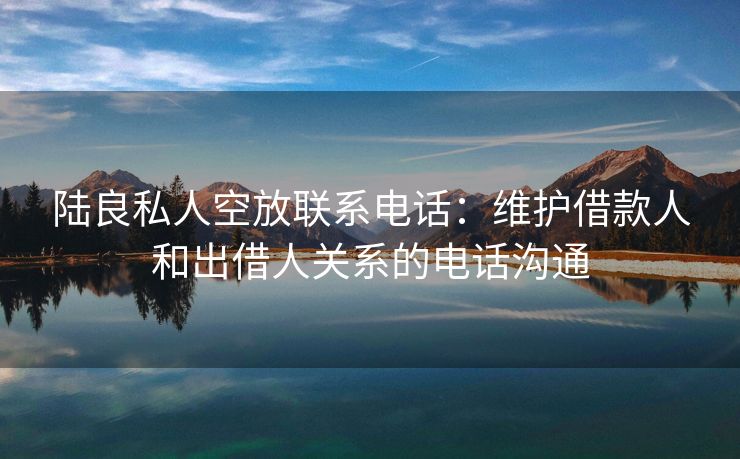 陆良私人空放联系电话：维护借款人和出借人关系的电话沟通