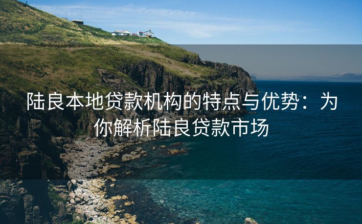 陆良本地贷款机构的特点与优势：为你解析陆良贷款市场