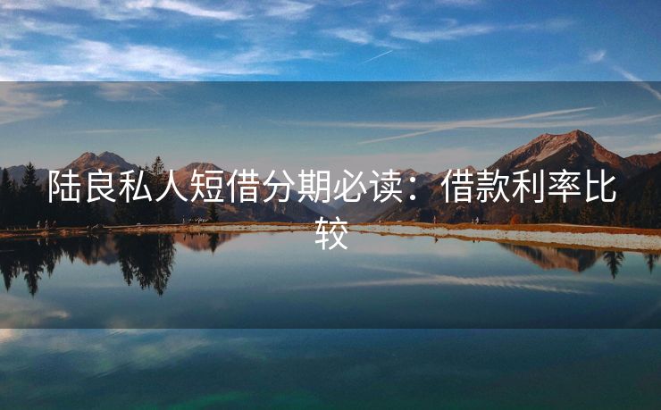 陆良私人短借分期必读：借款利率比较 陆良私人短借分期必读 陆良私人借钱  第3张